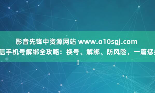 影音先锋中资源网站 www.o10sgj.com 微信手机号解绑全攻略：换号、解绑、防风险，一篇惩办！