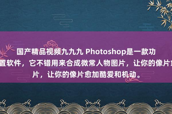国产精品视频九九九 Photoshop是一款功能宽广的图像处置软件，它不错用来合成微常人物图片，让你的像片愈加酷爱和机动。