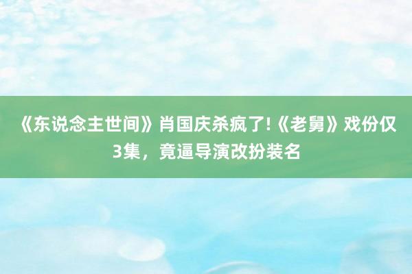 《东说念主世间》肖国庆杀疯了!《老舅》戏份仅3集，竟逼导演改扮装名